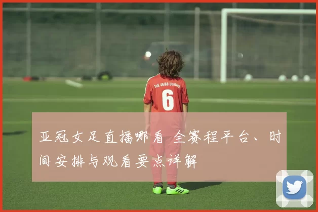 亚冠女足直播哪看 全赛程平台、时间安排与观看要点详解