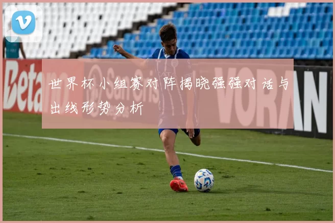 世界杯小组赛对阵揭晓强强对话与出线形势分析