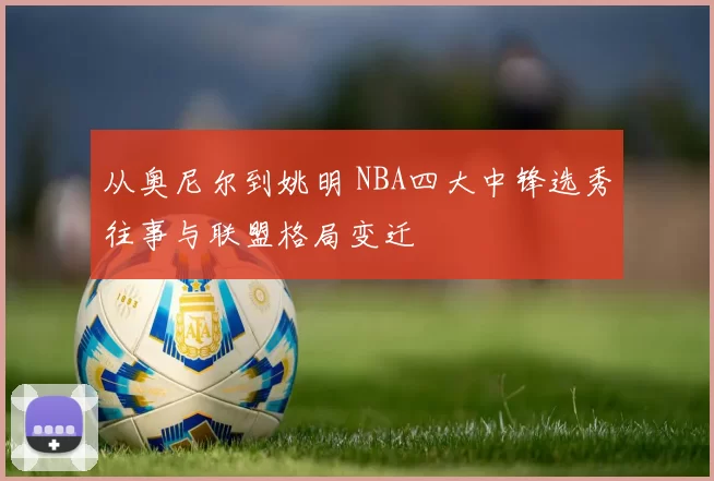 从奥尼尔到姚明 NBA四大中锋选秀往事与联盟格局变迁
