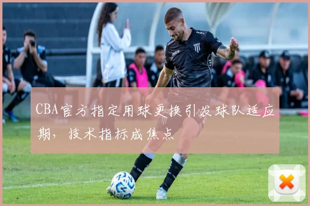 CBA官方指定用球更换引发球队适应期，技术指标成焦点