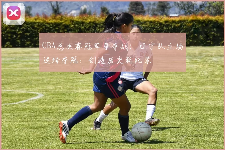 CBA总决赛冠军争夺战:辽宁队主场逆转夺冠,创造历史新纪录