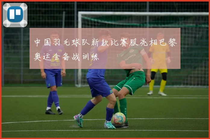 中国羽毛球队新款比赛服亮相巴黎奥运会备战训练