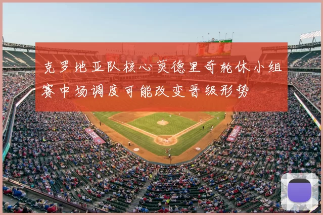 克罗地亚队核心莫德里奇轮休小组赛中场调度可能改变晋级形势