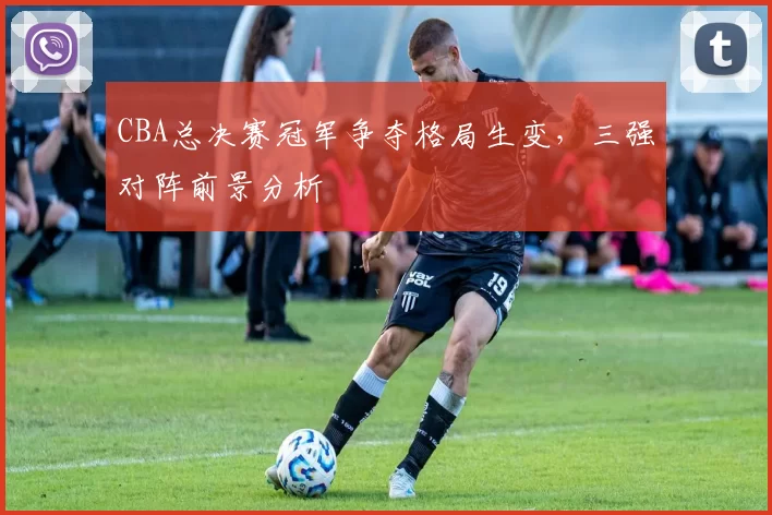 CBA总决赛冠军争夺格局生变，三强对阵前景分析