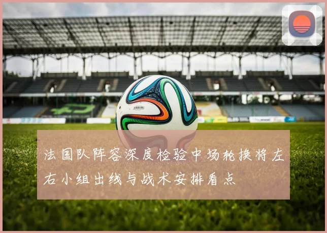 法国队阵容深度检验中场轮换将左右小组出线与战术安排看点