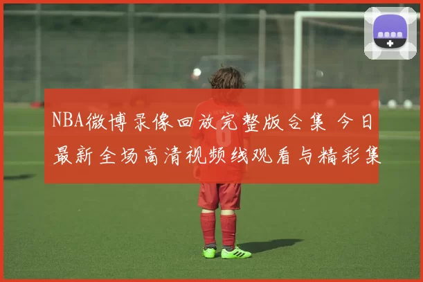 NBA微博录像回放完整版合集 今日最新全场高清视频线观看与精彩集锦推荐