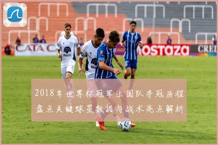 2018年世界杯冠军法国队夺冠历程盘点关键球星数据与战术亮点解析