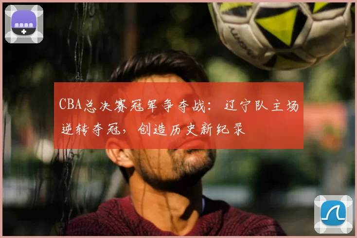 CBA总决赛冠军争夺战：辽宁队主场逆转夺冠，创造历史新纪录