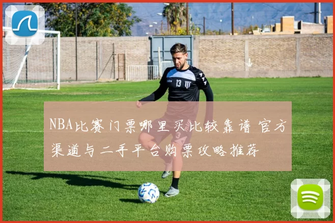 NBA比赛门票哪里买比较靠谱 官方渠道与二手平台购票攻略推荐