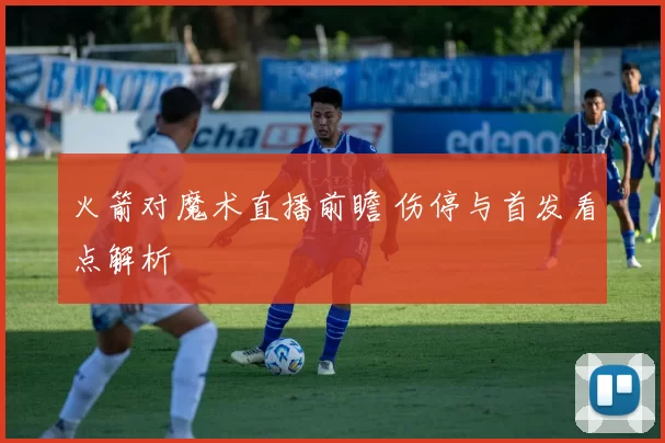 火箭对魔术直播前瞻 伤停与首发看点解析