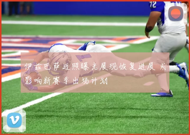 伊兹巴萨近照曝光展现恢复进展 或影响新赛季出场计划