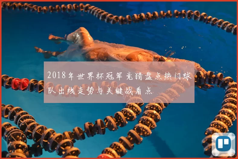 2018年世界杯冠军竞猜盘点热门球队出线走势与关键战看点