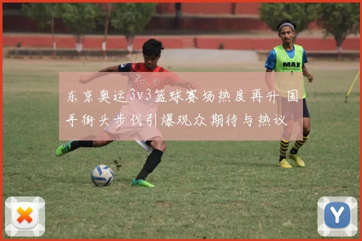 东京奥运3v3篮球赛场热度再升 国手街头步伐引爆观众期待与热议