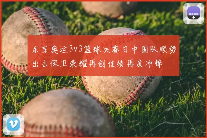 东京奥运3v3篮球决赛日中国队顺势出击保卫荣耀再创佳绩再度冲锋