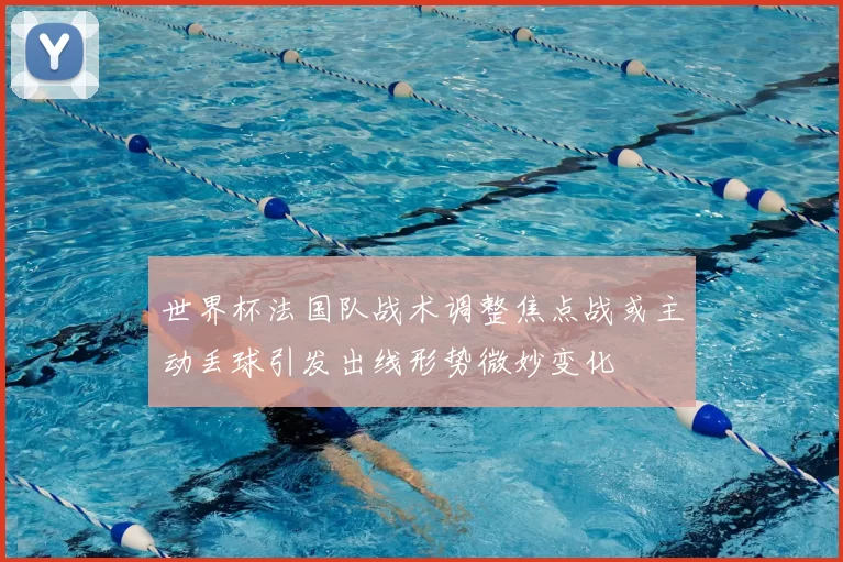 世界杯法国队战术调整焦点战或主动丢球引发出线形势微妙变化