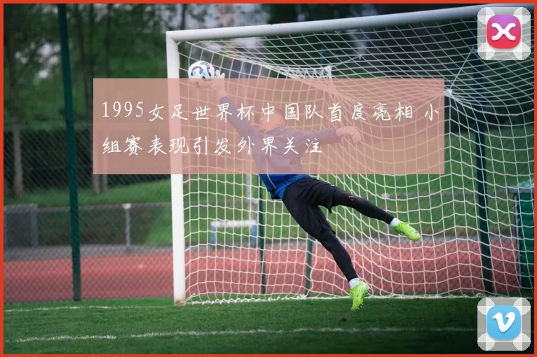 1995女足世界杯中国队首度亮相 小组赛表现引发外界关注