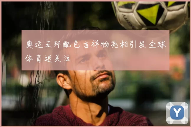 奥运五环配色吉祥物亮相引发全球体育迷关注