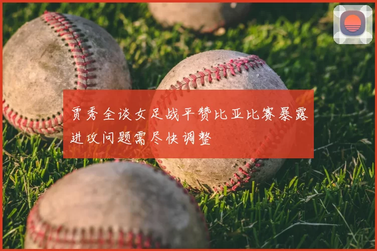 贾秀全谈女足战平赞比亚比赛暴露进攻问题需尽快调整