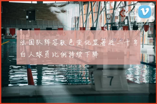 法国队阵容肤色变化显著近二十年白人球员比例持续下降