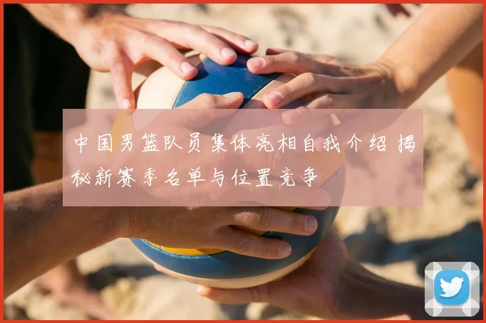 中国男篮队员集体亮相自我介绍 揭秘新赛季名单与位置竞争