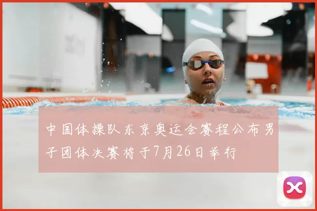 中国体操队东京奥运会赛程公布男子团体决赛将于7月26日举行