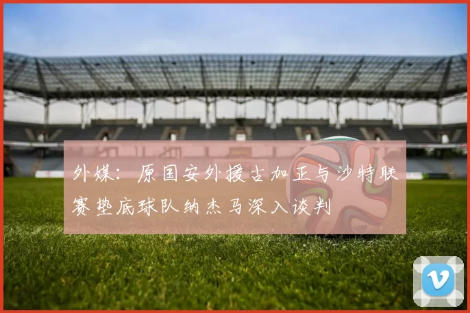 外媒：原国安外援古加正与沙特联赛垫底球队纳杰马深入谈判