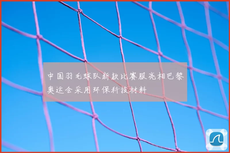 中国羽毛球队新款比赛服亮相巴黎奥运会采用环保科技材料