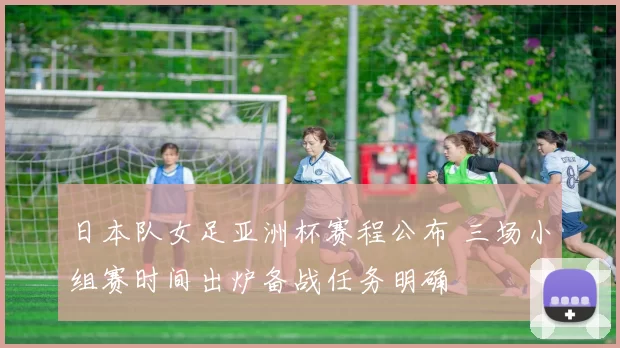 日本队女足亚洲杯赛程公布 三场小组赛时间出炉备战任务明确