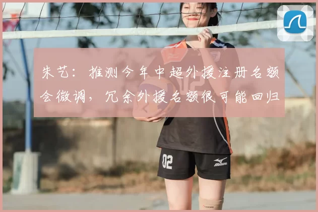 朱艺：推测今年中超外援注册名额会微调，冗余外援名额很可能回归