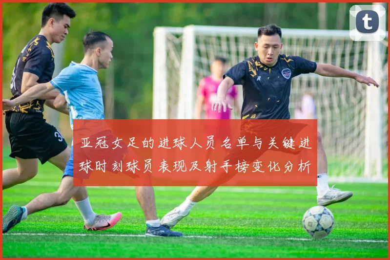 亚冠女足的进球人员名单与关键进球时刻球员表现及射手榜变化分析
