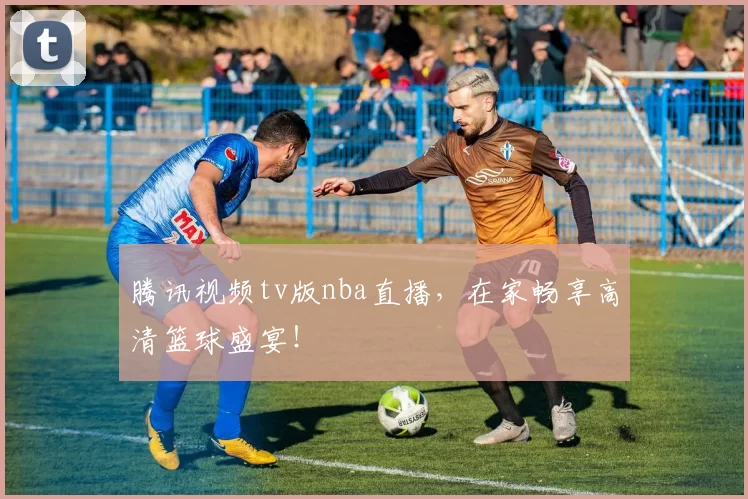 腾讯视频tv版nba直播，在家畅享高清篮球盛宴！