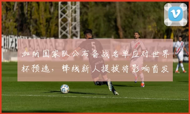 加纳国家队公布备战名单应对世界杯预选，锋线新人提拔将影响首发布局