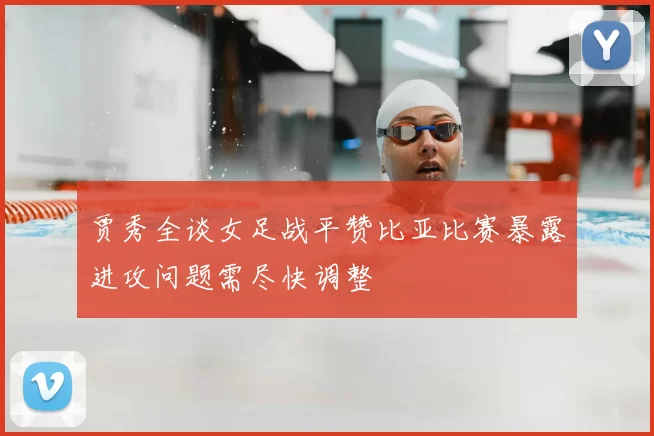 贾秀全谈女足战平赞比亚比赛暴露进攻问题需尽快调整