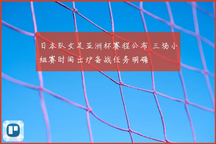 日本队女足亚洲杯赛程公布 三场小组赛时间出炉备战任务明确