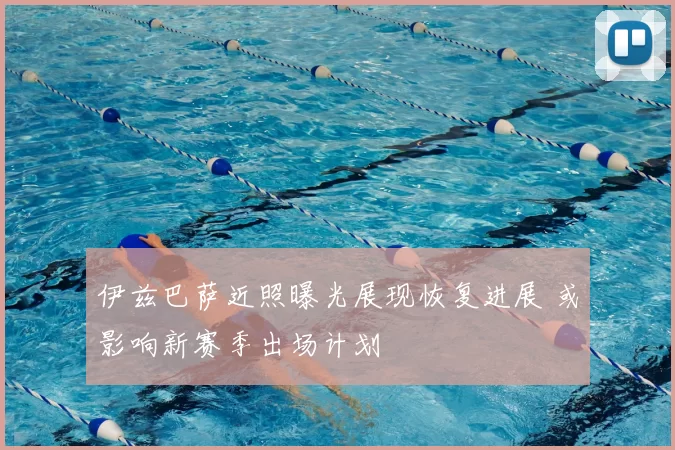 伊兹巴萨近照曝光展现恢复进展 或影响新赛季出场计划