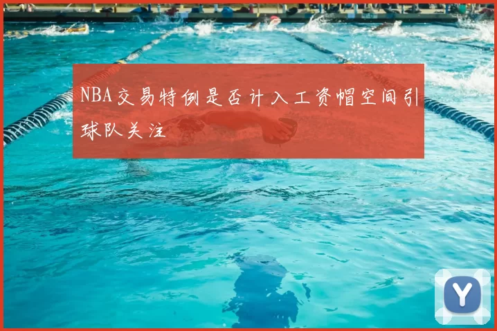 NBA交易特例是否计入工资帽空间引球队关注