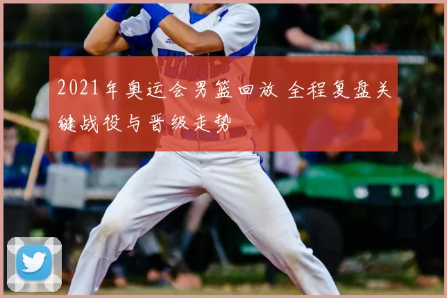 2021年奥运会男篮回放 全程复盘关键战役与晋级走势