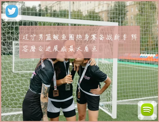 辽宁男篮鲅鱼圈热身赛备战新季 阵容磨合进展成最大看点