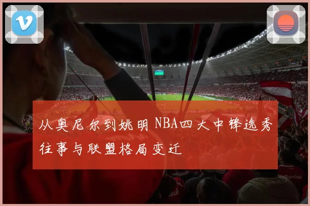 从奥尼尔到姚明 NBA四大中锋选秀往事与联盟格局变迁