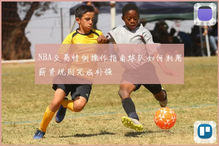NBA交易特例操作指南球队如何利用薪资规则完成补强