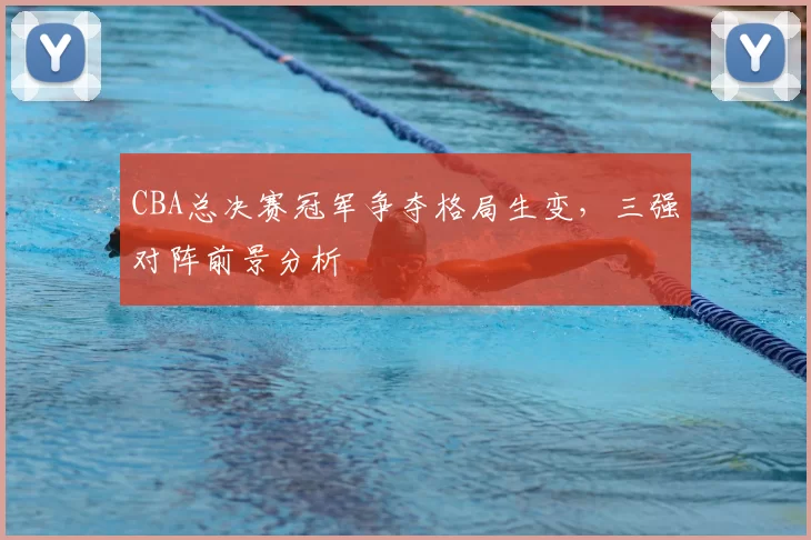 CBA总决赛冠军争夺格局生变,三强对阵前景分析