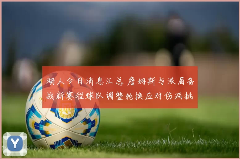 湖人今日消息汇总 詹姆斯与浓眉备战新赛程球队调整轮换应对伤病挑战