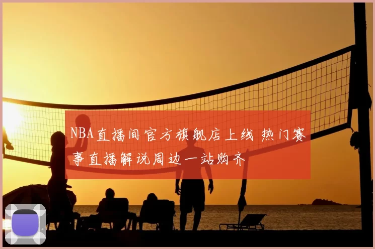 NBA直播间官方旗舰店上线 热门赛事直播解说周边一站购齐