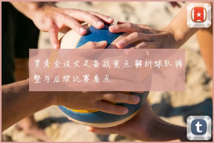 贾秀全谈女足备战重点 解析球队调整与后续比赛看点