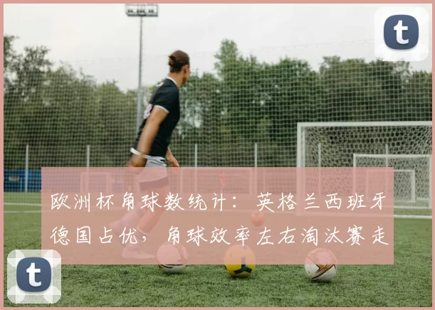欧洲杯角球数统计：英格兰西班牙德国占优，角球效率左右淘汰赛走向