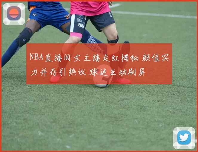 NBA直播间女主播走红揭秘 颜值实力并存引热议 球迷互动刷屏