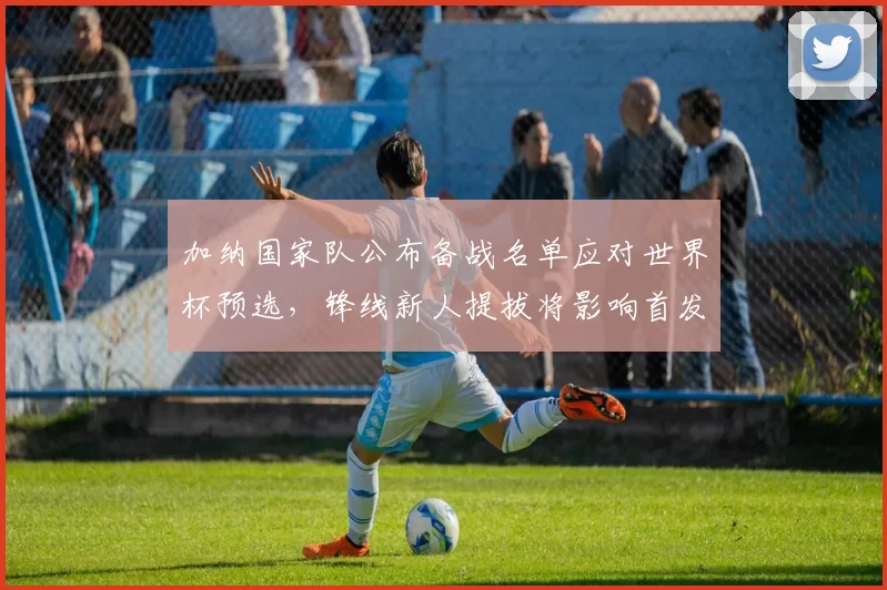 加纳国家队公布备战名单应对世界杯预选，锋线新人提拔将影响首发布局