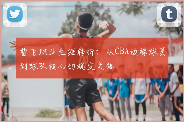 曹飞职业生涯转折：从CBA边缘球员到球队核心的蜕变之路