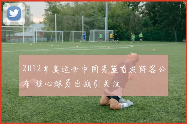 2012年奥运会中国男篮首发阵容公布 核心球员出战引关注