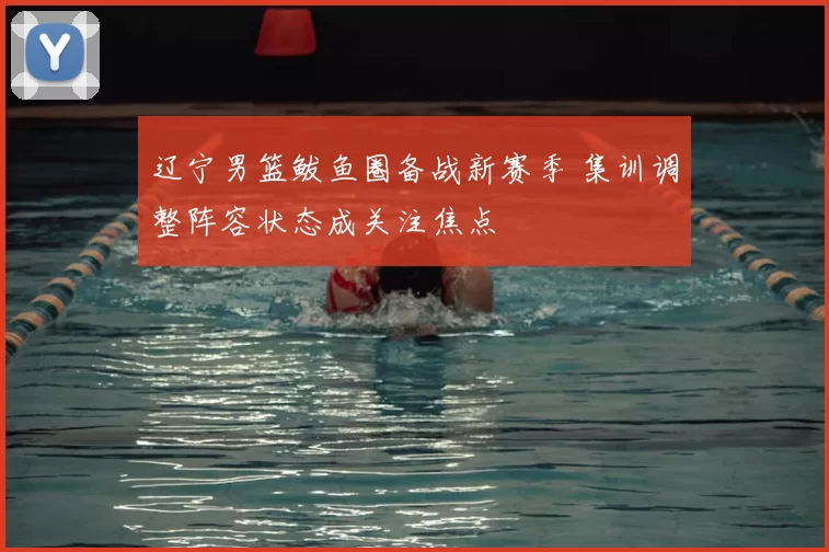 辽宁男篮鲅鱼圈备战新赛季 集训调整阵容状态成关注焦点